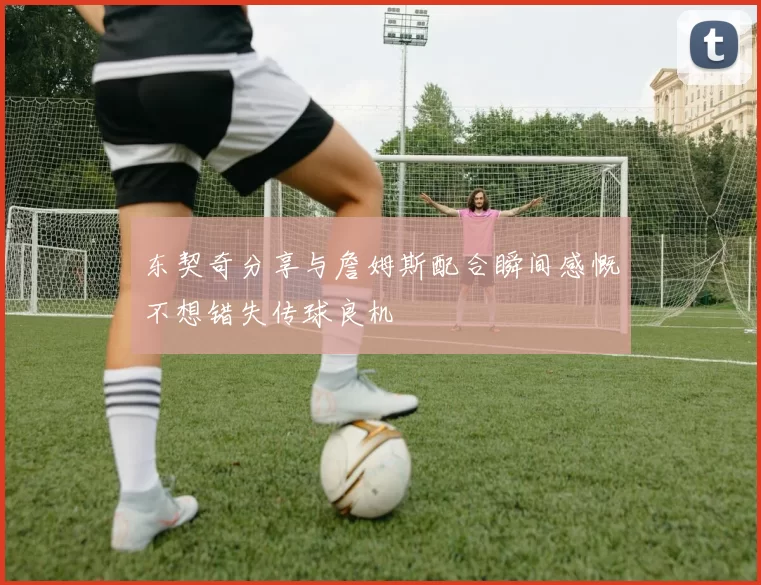 东契奇分享与詹姆斯配合瞬间感慨不想错失传球良机