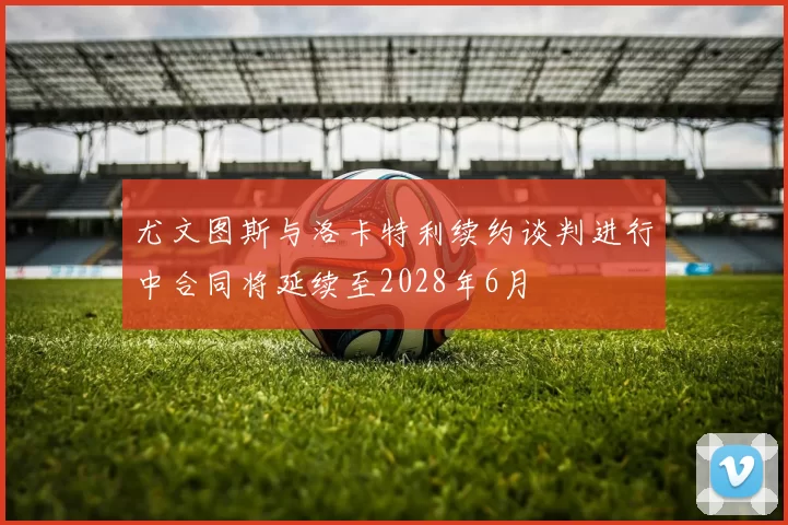 尤文图斯与洛卡特利续约谈判进行中合同将延续至2028年6月