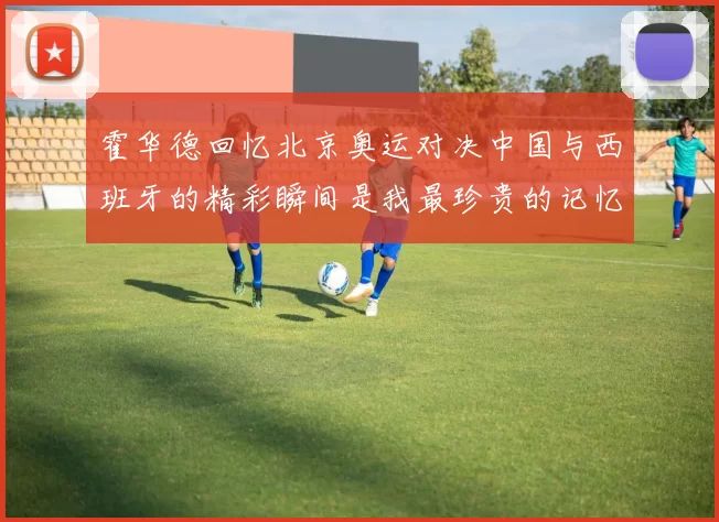 霍华德回忆北京奥运对决中国与西班牙的精彩瞬间是我最珍贵的记忆之一