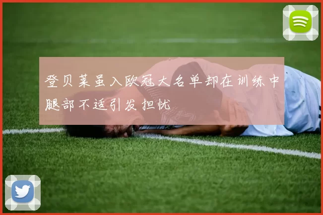 登贝莱虽入欧冠大名单却在训练中腿部不适引发担忧
