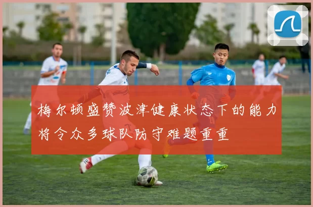 梅尔顿盛赞波津健康状态下的能力将令众多球队防守难题重重