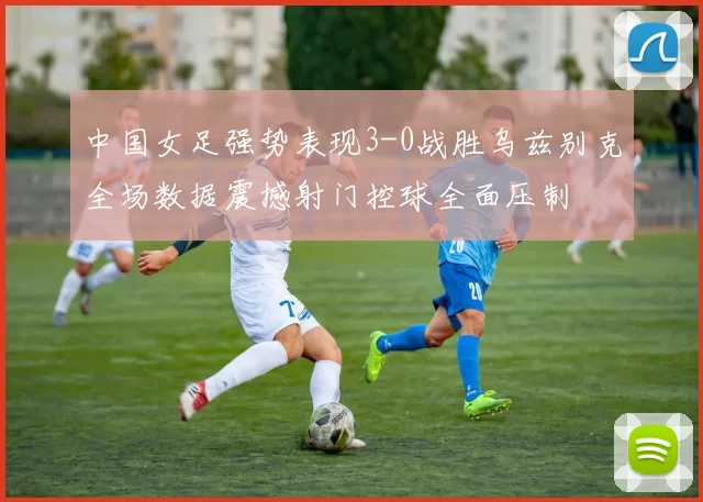 中国女足强势表现3-0战胜乌兹别克全场数据震撼射门控球全面压制