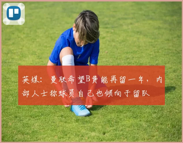 英媒：曼联希望B费能再留一年，内部人士称球员自己也倾向于留队