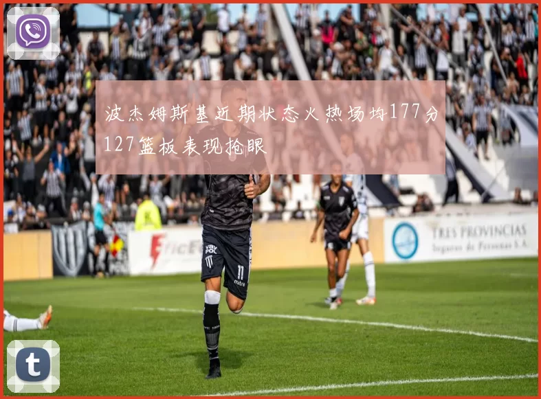 波杰姆斯基近期状态火热场均177分127篮板表现抢眼