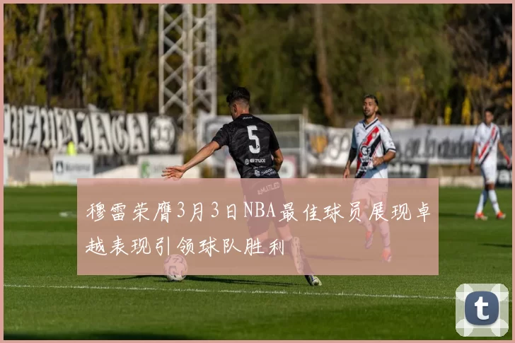 穆雷荣膺3月3日NBA最佳球员展现卓越表现引领球队胜利