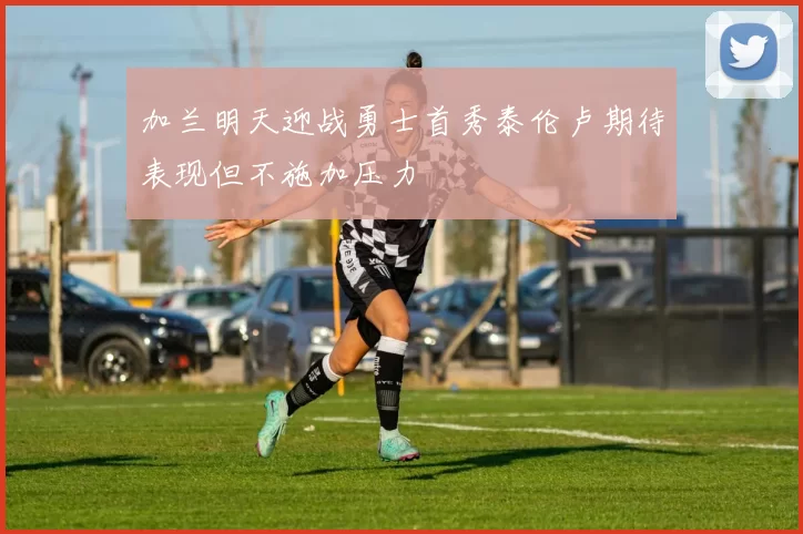 加兰明天迎战勇士首秀泰伦卢期待表现但不施加压力