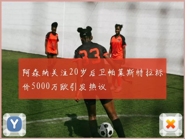 阿森纳关注20岁后卫帕莱斯特拉标价5000万欧引发热议