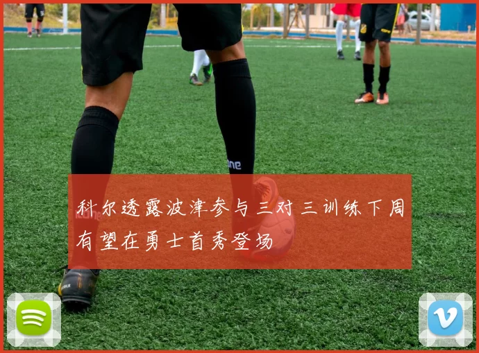 科尔透露波津参与三对三训练下周有望在勇士首秀登场
