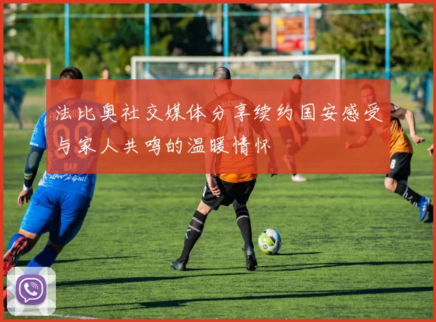 法比奥社交媒体分享续约国安感受与家人共鸣的温暖情怀