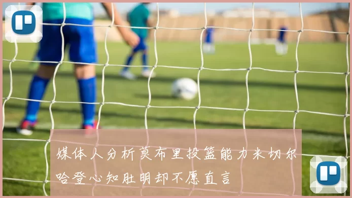 媒体人分析莫布里投篮能力米切尔哈登心知肚明却不愿直言
