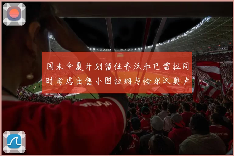国米今夏计划留住齐沃和巴雷拉同时考虑出售小图拉姆与恰尔汉奥卢