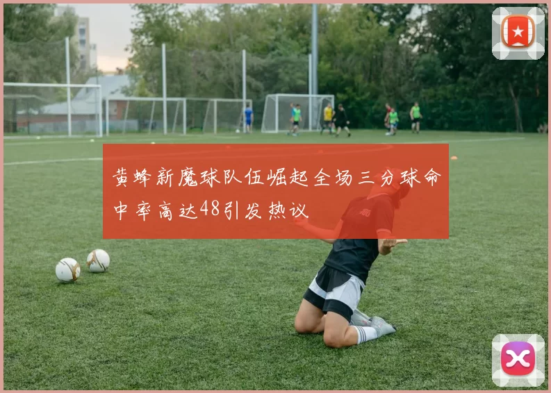 黄蜂新魔球队伍崛起全场三分球命中率高达48引发热议