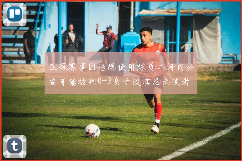 亚冠赛事因违规使用球员二河内公安可能被判0-3负于淡滨尼流浪者