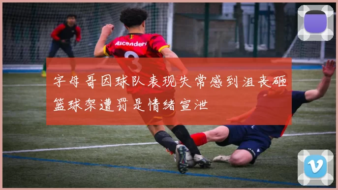 字母哥因球队表现失常感到沮丧砸篮球架遭罚是情绪宣泄