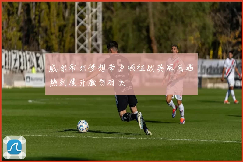 威尔希尔梦想带卢顿征战英冠或遇热刺展开激烈对决