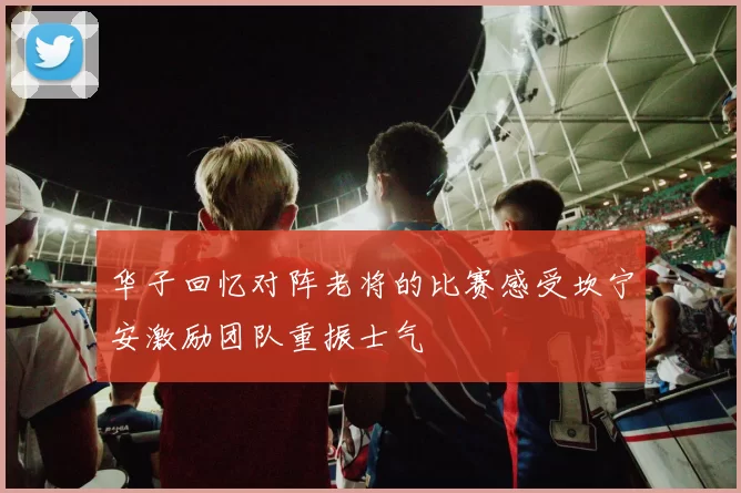 华子回忆对阵老将的比赛感受坎宁安激励团队重振士气