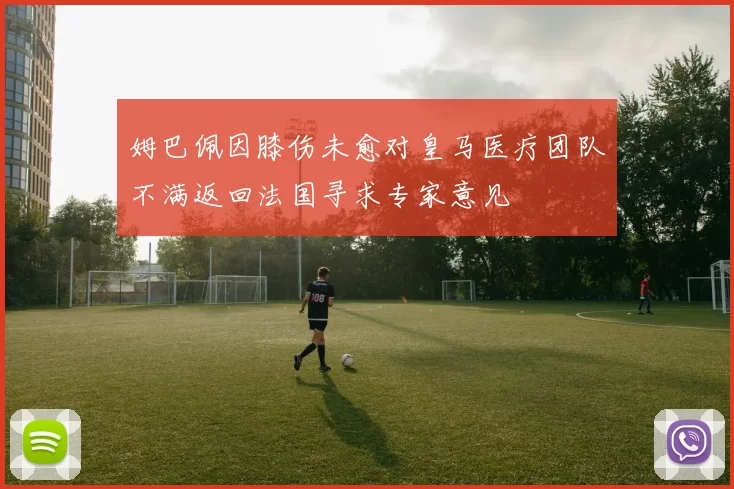 姆巴佩因膝伤未愈对皇马医疗团队不满返回法国寻求专家意见