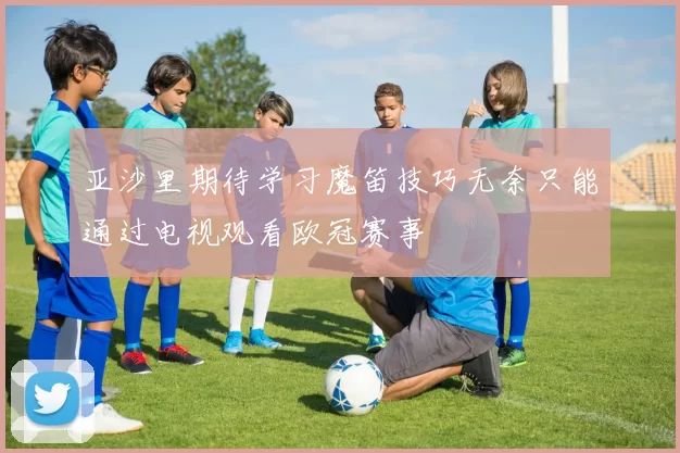 亚沙里期待学习魔笛技巧无奈只能通过电视观看欧冠赛事