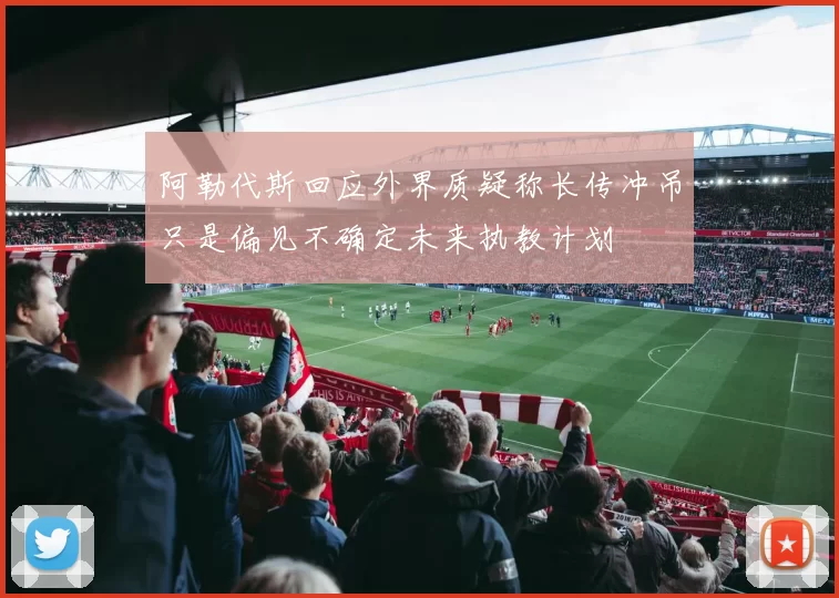 阿勒代斯回应外界质疑称长传冲吊只是偏见不确定未来执教计划