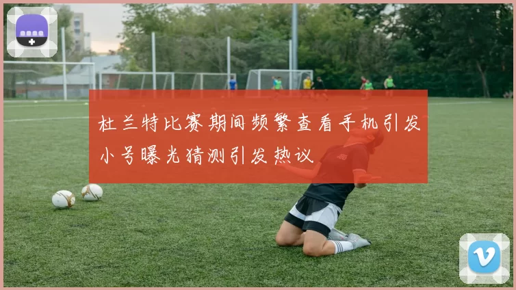 杜兰特比赛期间频繁查看手机引发小号曝光猜测引发热议