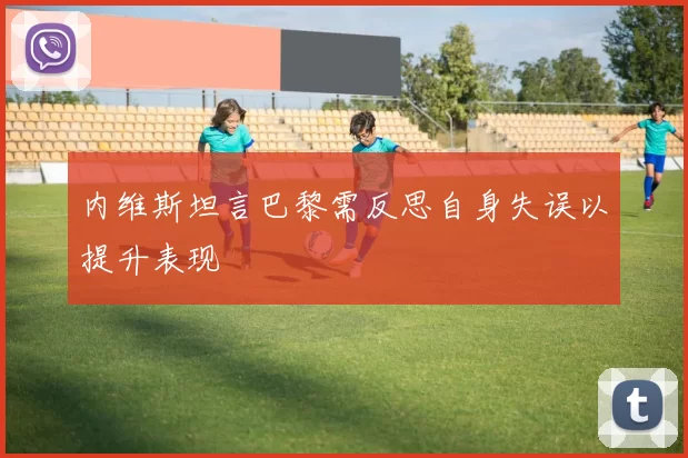 内维斯坦言巴黎需反思自身失误以提升表现