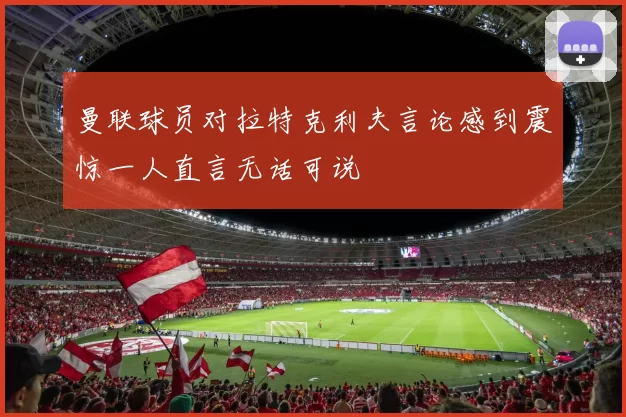 曼联球员对拉特克利夫言论感到震惊一人直言无话可说