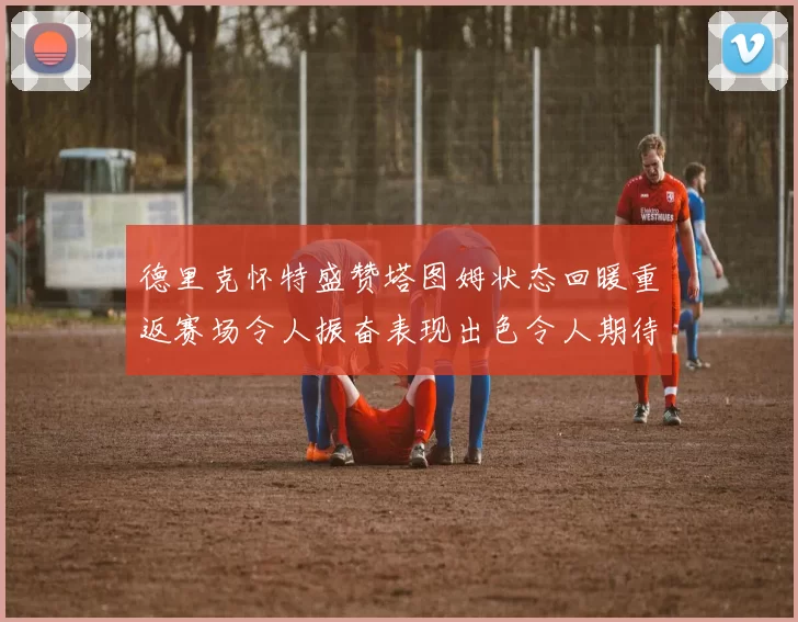 德里克怀特盛赞塔图姆状态回暖重返赛场令人振奋表现出色令人期待