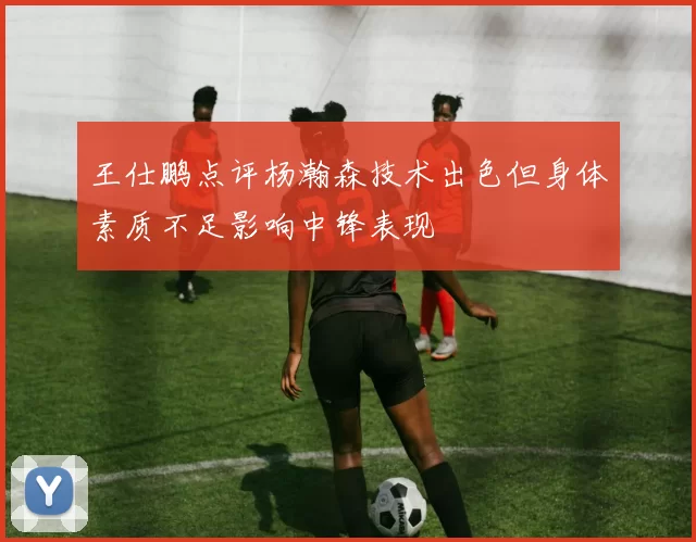 王仕鹏点评杨瀚森技术出色但身体素质不足影响中锋表现