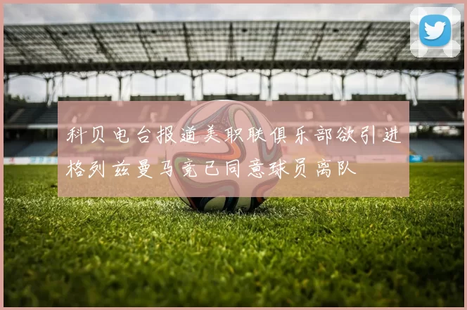 科贝电台报道美职联俱乐部欲引进格列兹曼马竞已同意球员离队
